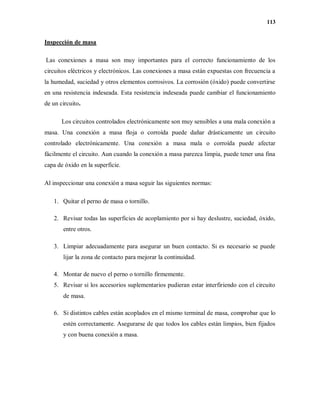 113
Inspección de masa
Las conexiones a masa son muy importantes para el correcto funcionamiento de los
circuitos eléctricos y electrónicos. Las conexiones a masa están expuestas con frecuencia a
la humedad, suciedad y otros elementos corrosivos. La corrosión (óxido) puede convertirse
en una resistencia indeseada. Esta resistencia indeseada puede cambiar el funcionamiento
de un circuito.
Los circuitos controlados electrónicamente son muy sensibles a una mala conexión a
masa. Una conexión a masa floja o corroída puede dañar drásticamente un circuito
controlado electrónicamente. Una conexión a masa mala o corroída puede afectar
fácilmente el circuito. Aun cuando la conexión a masa parezca limpia, puede tener una fina
capa de óxido en la superficie.
Al inspeccionar una conexión a masa seguir las siguientes normas:
1. Quitar el perno de masa o tornillo.
2. Revisar todas las superficies de acoplamiento por si hay deslustre, suciedad, óxido,
entre otros.
3. Limpiar adecuadamente para asegurar un buen contacto. Si es necesario se puede
lijar la zona de contacto para mejorar la continuidad.
4. Montar de nuevo el perno o tornillo firmemente.
5. Revisar si los accesorios suplementarios pudieran estar interfiriendo con el circuito
de masa.
6. Si distintos cables están acoplados en el mismo terminal de masa, comprobar que lo
estén correctamente. Asegurarse de que todos los cables están limpios, bien fijados
y con buena conexión a masa.
 