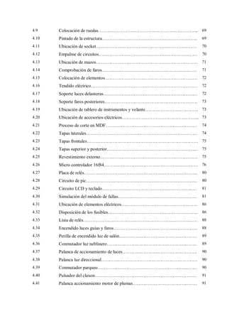4.9 Colocación de ruedas………………………………………………………... 69
4.10 Pintado de la estructura……………………………………………………... 69
4.11 Ubicación de socket………………………………………………………… 70
4.12 Empalme de circuitos…………………………………………………..…… 70
4.13 Ubicación de mazos………………………………………….……………… 71
4.14 Comprobación de faros……………….…………………………………….. 71
4.15 Colocación de elementos………………………………………………….… 72
4.16 Tendido eléctrico………………………………………………………….… 72
4.17 Soporte luces delanteras…………………………………………………..… 72
4.18 Soporte faros posteriores……………………………………………………. 73
4.19 Ubicación de tablero de instrumentos y volante…………………………….. 73
4.20 Ubicación de accesorios eléctricos…………………………………………... 73
4.21 Proceso de corte en MDF…………………………………………………… 74
4.22 Tapas laterales………………………………………………………….…… 74
4.23 Tapas frontales………………………………………………………….…… 75
4.24 Tapas superior y posterior…………………………………………………... 75
4.25 Revestimiento externo…………………………………………………….… 75
4.26 Micro controlador 16f84……………………………………………..……… 76
4.27 Placa de relés………………………………………………………………... 80
4.28 Circuito de pic………………………………………………………………. 80
4.29 Circuito LCD y teclado…………………………………………………...… 81
4.30 Simulación del módulo de fallas……………………………………………. 81
4.31 Ubicación de elementos eléctricos………………………………………….. 86
4.32 Disposición de los fusibles………………………………………………….. 86
4.33 Lista de relés………………………………………………………………… 88
4.34 Encendido luces guías y faros………………………………………………. 88
4.35 Perilla de encendido luz de salón…………………………………………… 89
4.36 Conmutador luz neblinero………………………………………………….. 89
4.37 Palanca de accionamiento de luces…………………………………………. 90
4.38 Palanca luz direccional……………………………………………………… 90
4.39 Conmutador parqueo…………………………………………………...…… 90
4.40 Pulsador del claxon……………………………………………………….… 91
4.41 Palanca accionamiento motor de plumas…………………………………… 91
 