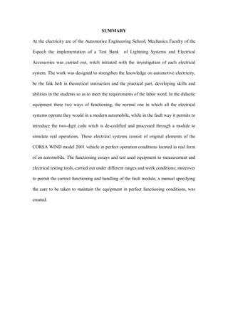 SUMMARY
At the electricity are of the Automotive Engineering School, Mechanics Faculty of the
Espoch the implementation of a Test Bank of Lightning Systems and Electrical
Accessories was carried out, witch initiated with the investigation of each electrical
system. The work was designed to strengthen the knowledge on automotive electricity,
be the link bolt in theoretical instruction and the practical part, developing skills and
abilities in the students so as to meet the requirements of the labor word. In the didactic
equipment there two ways of functioning, the normal one in which all the electrical
systems operate they would in a modern automobile, while in the fault way it permits to
introduce the two-digit code witch is de-codified and processed through a module to
simulate real operations. These electrical systems consist of original elements of the
CORSA WIND model 2001 vehicle in perfect operation conditions located in real form
of an automobile. The functioning essays and test used equipment to measurement and
electrical testing tools, carried out under different ranges and work conditions; moreover
to permit the correct functioning and handling of the fault module, a manual specifying
the care to be taken to maintain the equipment in perfect functioning conditions, was
created.
 