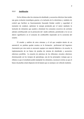2
1.1.1 Justificación
En los últimos años los sistemas de alumbrado y accesorios eléctricos han tenido
una gran evolución tecnológica gracias a la inclusión de la electrónica y módulos de
control que faciliten su funcionamiento buscando brindar confort y seguridad al
momento de conducir, optimizar la energía producida por el motor mediante la
inclusión de elementos que ayuden a disminuir los consumos excesivos de corriente
además contribuyendo con la protección del medio ambiente, permitiendo a la ves un
ahorro significativo en el consumo de combustible mejorando así la economía del
usuario.
El estudio y análisis de estos sistemas y el rol que cumplen dentro de un
automóvil, no podrían quedar exentos en la formación profesional del Ingeniero
Automotriz por esta razón es necesario equipar con material didáctico a la escuela, la
implementación de un banco de pruebas de sistema de alumbrado y accesorios
eléctricos posibilita la creación de prácticas de los diferentes circuitos eléctricos
disminuyendo así los tiempos de aprendizaje, una de las principales ventajas que se
obtiene es que el estudiante podrá manipular los elementos, reconocer averías ya que el
banco de pruebas estará dispuesto de tal manera que se asemeje a un vehículo moderno.
 