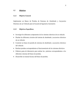 3
1.2 Objetivos
1.2.1 Objetivo General
Implementar un Banco de Pruebas de Sistemas de Alumbrado y Accesorios
Eléctricos de un Vehículo para la Escuela de Ingeniería Automotriz.
1.2.2 Objetivos Específicos:
 Investigar los diferentes componentes de los sistemas eléctricos de un vehículo.
 Diseñar los diferentes circuitos del sistema de alumbrado y accesorios eléctricos
de un vehículo.
 Construir un banco de prueba de sistemas de alumbrado y accesorios eléctricos
del vehículo.
 Realizar pruebas correspondientes al funcionamiento de los sistemas eléctricos.
 Elaborar guías de laboratorio para realizar las prácticas correspondientes a los
diferentes sistemas del banco de pruebas.
 Desarrollar un manual técnico del banco de pruebas.
 
