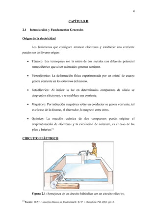 4
CAPÍTULO II
2.1 Introducción y Fundamentos Generales
Origen de la electricidad
Los fenómenos que consiguen arrancar electrones y establecer una corriente
pueden ser de diverso origen:
 Térmico: Los termopares son la unión de dos metales con diferente potencial
termoeléctrico que al ser calentados generan corriente.
 Piezoeléctrico: La deformación física experimentada por un cristal de cuarzo
genera corriente en los extremos del mismo.
 Fotoeléctrico: Al incidir la luz en determinados compuestos de silicio se
desprenden electrones, y se establece una corriente.
 Magnético: Por inducción magnética sobre un conductor se genera corriente, tal
es el caso de la dinamo, el alternador, la magneto entre otros.
 Químico: La reacción química de dos compuestos puede originar el
desprendimiento de electrones y la circulación de corriente, es el caso de las
pilas y baterías.[1]
CIRCUITO ELÉCTRICO
Figura 2.1: Semejanza de un circuito hidráulico con un circuito eléctrico.
[1]
Fuente: SEAT, Conceptos Básicos de Electricidad C. B. Nº 1, Barcelona: Pdf, 2002. pp.12.
 