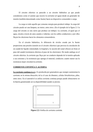 5
El circuito eléctrico es parecido a un circuito hidráulico ya que puede
considerarse como el camino que recorre la corriente (el agua) desde un generador de
tensión (también denominado como fuente) hacia un dispositivo consumidor o carga.
La carga es todo aquello que consume energía para producir trabajo: la carga del
circuito puede ser una lámpara, un motor, entre otros. (En el ejemplo de la figura 2.1 la
carga del circuito es una sierra que produce un trabajo). La corriente, al igual que el
agua, circula a través de unos canales o tuberías; son los cables conductores y por ellos
fluyen los electrones hacia los elementos consumidores.
En el circuito hidráulico, la diferencia de niveles creada por la fuente
proporciona una presión (tensión en el circuito eléctrico) que provoca la circulación de
un caudal de líquido (intensidad); la longitud y la sección del canal ofrecen un freno al
paso del caudal (resistencia eléctrica al paso de los electrones). De modo análogo en el
circuito eléctrico, la corriente que fluye por un conducto depende de la tensión aplicada
a sus extremos y la resistencia que oponga el material, conductor; cuanto menor sea la
resistencia mejor circulará la corriente.
CORRIENTE CONTINÚA Y ALTERNA
La corriente continua (c.c.).- Es producida por generadores que siempre suministran la
corriente en la misma dirección; tal es el caso de dinamos, células fotoeléctricas, pilas,
entre otros. En el automóvil se utiliza corriente continua porque puede almacenarse en
la batería garantizando así su disponibilidad cuando se precise.
Figura 2.2: Gráfica de corriente continúa
 