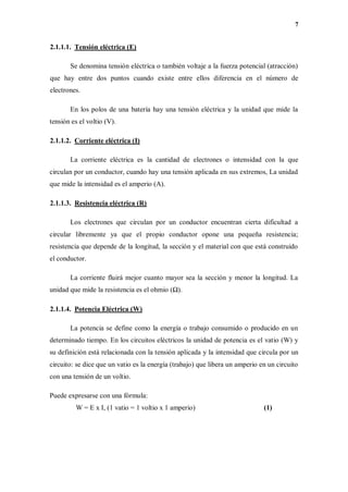 7
2.1.1.1. Tensión eléctrica (E)
Se denomina tensión eléctrica o también voltaje a la fuerza potencial (atracción)
que hay entre dos puntos cuando existe entre ellos diferencia en el número de
electrones.
En los polos de una batería hay una tensión eléctrica y la unidad que mide la
tensión es el voltio (V).
2.1.1.2. Corriente eléctrica (I)
La corriente eléctrica es la cantidad de electrones o intensidad con la que
circulan por un conductor, cuando hay una tensión aplicada en sus extremos, La unidad
que mide la intensidad es el amperio (A).
2.1.1.3. Resistencia eléctrica (R)
Los electrones que circulan por un conductor encuentran cierta dificultad a
circular libremente ya que el propio conductor opone una pequeña resistencia;
resistencia que depende de la longitud, la sección y el material con que está construido
el conductor.
La corriente fluirá mejor cuanto mayor sea la sección y menor la longitud. La
unidad que mide la resistencia es el ohmio (Ω).
2.1.1.4. Potencia Eléctrica (W)
La potencia se define como la energía o trabajo consumido o producido en un
determinado tiempo. En los circuitos eléctricos la unidad de potencia es el vatio (W) y
su definición está relacionada con la tensión aplicada y la intensidad que circula por un
circuito: se dice que un vatio es la energía (trabajo) que libera un amperio en un circuito
con una tensión de un voltio.
Puede expresarse con una fórmula:
W = E x I, (1 vatio = 1 voltio x 1 amperio) (1)
 