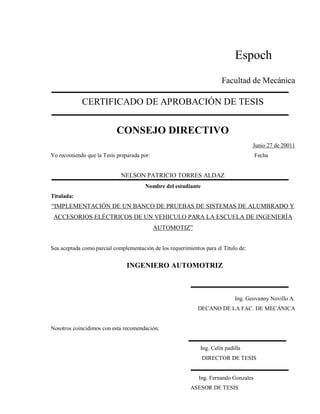 Espoch
Facultad de Mecánica
CERTIFICADO DE APROBACIÓN DE TESIS
CONSEJO DIRECTIVO
Junio 27 de 20011
Yo recomiendo que la Tesis preparada por: Fecha
NELSON PATRICIO TORRES ALDAZ
Nombre del estudiante
Titulada:
“IMPLEMENTACIÓN DE UN BANCO DE PRUEBAS DE SISTEMAS DE ALUMBRADO Y
ACCESORIOS ELÉCTRICOS DE UN VEHICULO PARA LA ESCUELA DE INGENIERÍA
AUTOMOTIZ”
Sea aceptada como parcial complementación de los requerimientos para el Título de:
INGENIERO AUTOMOTRIZ
Ing. Geovanny Novillo A.
DECANO DE LA FAC. DE MECÁNICA
Nosotros coincidimos con esta recomendación:
Ing. Celín padilla
DIRECTOR DE TESIS
Ing. Fernando Gonzales
ASESOR DE TESIS
 