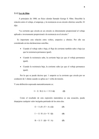8
2.1.2 Ley de Ohm
A principios de 1800, un físico alemán llamado George S. Ohm. Describió la
relación entre el voltaje, el amperaje, y la resistencia en un circuito eléctrico sencillo. El
dijo:
“La corriente que circula en un circuito es directamente proporcional al voltaje
aplicado e inversamente proporcional a la resistencia en el circuito.”
Es importante esta relación entre voltios, amperios y ohmios. Por ello sea
considerado en tres declaraciones sencillas.
 Cuando el voltaje sube o baja, el flujo de corriente también sube o baja (ya
que la resistencia permanece igual).
 Cuando la resistencia sube, la corriente baja (ya que el voltaje permanece
igual).
 Cuando la resistencia baja, la corriente sube (ya que el voltaje permanece
igual).
Por lo que se puede decirse que: 1 amperio es la corriente que circula por un
conductor de 1 ohmio cuando se aplica un 1 voltio de tensión.
Y esta definición expresada matemáticamente es:
I = E / R (1 A = 1 V/1 Ω) (2)
Como el resultado de esta expresión matemática es una ecuación, puede
despejarse cualquier valor incógnita partiendo de los otros dos.
E = I x R (V = A x Ω) (3)
I = E / R (A = V / Ω) (4)
R = E / I (Ω = V / A) (5)
 