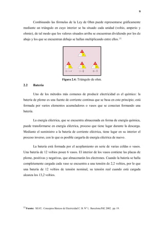 9
Combinando las fórmulas de la Ley de Ohm puede representarse gráficamente
mediante un triángulo en cuyo interior se ha situado cada unidad (voltio, amperio y
ohmio), de tal modo que los valores situados arriba se encuentran dividiendo por los de
abajo y los que se encuentran debajo se hallan multiplicando entre ellos. [2]
Figura 2.4: Triángulo de ohm.
2.2 Batería
Uno de los métodos más comunes de producir electricidad es el químico: la
batería de plomo es una fuente de corriente continua que se basa en este principio; está
formada por varios elementos acumuladores o vasos que se conectan formando una
batería.
La energía eléctrica, que se encuentra almacenada en forma de energía química,
puede transformarse en energía eléctrica, proceso que tiene lugar durante la descarga.
Mediante el suministro a la batería de corriente eléctrica, tiene lugar en su interior el
proceso inverso, con lo que es posible cargarla de energía eléctrica de nuevo.
La batería está formada por el acoplamiento en serie de varias celdas o vasos.
Una batería de 12 voltios posee 6 vasos. El interior de los vasos contiene las placas de
plomo, positivas y negativas, que almacenarán los electrones. Cuando la batería se halla
completamente cargada cada vaso se encuentra a una tensión de 2,2 voltios, por lo que
una batería de 12 voltios de tensión nominal, su tensión real cuando está cargada
alcanza los 13,2 voltios.
[2]
Fuente: SEAT, Conceptos Básicos de Electricidad C. B. Nº 1, Barcelona:Pdf, 2002. pp. 19.
 