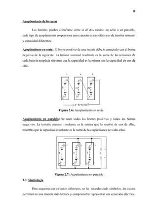 11
Acoplamiento de baterías
Las baterías pueden conectarse entre sí de dos modos: en serie o en paralelo,
cada tipo de acoplamiento proporciona unas características eléctricas de tensión nominal
y capacidad diferentes:
Acoplamiento en serie: El borne positivo de una batería debe ir conectado con el borne
negativo de la siguiente. La tensión nominal resultante es la suma de las tensiones de
cada batería acoplada mientras que la capacidad es la misma que la capacidad de una de
ellas.
Figura 2.6: Acoplamiento en serie.
Acoplamiento en paralelo: Se unen todos los bornes positivos y todos los bornes
negativos. La tensión nominal resultante es la misma que la tensión de una de ellas,
mientras que la capacidad resultante es la suma de las capacidades de todas ellas.
Figura 2.7: Acoplamiento en paralelo
2.3 Simbología
Para esquematizar circuitos eléctricos, se ha estandarizado símbolos, los cuales
permiten de una manera más técnica y comprensible representar una conexión eléctrica.
 