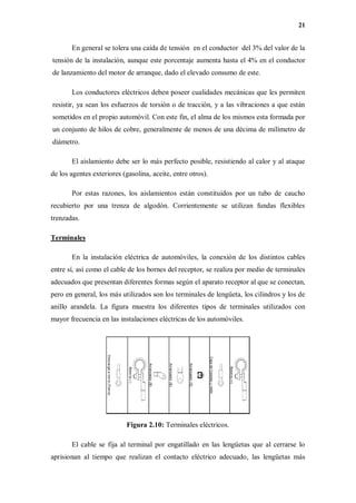 21
En general se tolera una caída de tensión en el conductor del 3% del valor de la
tensión de la instalación, aunque este porcentaje aumenta hasta el 4% en el conductor
de lanzamiento del motor de arranque, dado el elevado consumo de este.
Los conductores eléctricos deben poseer cualidades mecánicas que les permiten
resistir, ya sean los esfuerzos de torsión o de tracción, y a las vibraciones a que están
sometidos en el propio automóvil. Con este fin, el alma de los mismos esta formada por
un conjunto de hilos de cobre, generalmente de menos de una décima de milímetro de
diámetro.
El aislamiento debe ser lo más perfecto posible, resistiendo al calor y al ataque
de los agentes exteriores (gasolina, aceite, entre otros).
Por estas razones, los aislamientos están constituidos por un tubo de caucho
recubierto por una trenza de algodón. Corrientemente se utilizan fundas flexibles
trenzadas.
Terminales
En la instalación eléctrica de automóviles, la conexión de los distintos cables
entre sí, así como el cable de los bornes del receptor, se realiza por medio de terminales
adecuados que presentan diferentes formas según el aparato receptor al que se conectan,
pero en general, los más utilizados son los terminales de lengüeta, los cilindros y los de
anillo arandela. La figura muestra los diferentes tipos de terminales utilizados con
mayor frecuencia en las instalaciones eléctricas de los automóviles.
Figura 2.10: Terminales eléctricos.
El cable se fija al terminal por engatillado en las lengüetas que al cerrarse lo
aprisionan al tiempo que realizan el contacto eléctrico adecuado, las lengüetas más
 