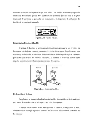 23
quemarse el fusible es la potencia que este utiliza, los fusibles se construyen para la
intensidad de corriente que se debe conducir sin quemarse, por esto que es la gran
intensidad de corriente lo que daña los instrumentos. Es importante la utilización de
fusibles de la capacidad adecuada.
Figura 2.12: Fusible clásico.
Enlace de fusibles (Maxi fusible)
El enlace de fusibles se utiliza principalmente para proteger a los circuitos en
lugares de alto flujo de corriente, como en el circuito de arranque. Cuando ocurre una
sobrecarga de corriente, el enlace de fusibles se abre e interrumpe el flujo de corriente
para evitar que el resto del cableado se queme. Al cambiar el enlace de fusibles debe
respetar las mismas especificaciones de amperaje del original.
Figura 2.13: Enlace de fusibles.
Designación de fusibles.
Actualmente se ha generalizado el uso de fusibles tipo pastilla, su designación se
da a través de un color característico para cada valor de amperaje.
El uso de estos fusibles se ha dado por que el contacto es mejor con la base,
evitando que se obstruya el paso de corriente por oxidación o suciedad en los bornes de
los mismos.
 