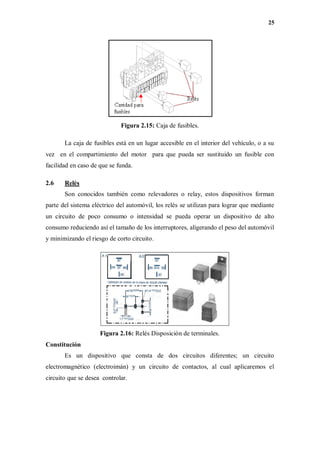 25
Figura 2.15: Caja de fusibles.
La caja de fusibles está en un lugar accesible en el interior del vehículo, o a su
vez en el compartimiento del motor para que pueda ser sustituido un fusible con
facilidad en caso de que se funda.
2.6 Relés
Son conocidos también como relevadores o relay, estos dispositivos forman
parte del sistema eléctrico del automóvil, los relés se utilizan para lograr que mediante
un circuito de poco consumo o intensidad se pueda operar un dispositivo de alto
consumo reduciendo así el tamaño de los interruptores, aligerando el peso del automóvil
y minimizando el riesgo de corto circuito.
Figura 2.16: Relés Disposición de terminales.
Constitución
Es un dispositivo que consta de dos circuitos diferentes; un circuito
electromagnético (electroimán) y un circuito de contactos, al cual aplicaremos el
circuito que se desea controlar.
 