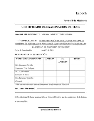 Espoch
Facultad de Mecánica
CERTIFICADO DE EXAMINACIÓN DE TESIS
NOMBRE DEL ESTUDIANTE: NELSON PATRICIO TORRES ALDAZ
TÍTULO DE LA TESIS: “IMPLEMENTACIÓN DE UN BANCO DE PRUEBAS DE
SISTEMAS DE ALUMBRADO Y ACCESORIOS ELÉCTRICOS DE UN VEHICULO PARA
LA ESCUELA DE INGENIERÍA AUTOMOTIZ”
Fecha de Examinación: Junio27 de 2011.
RESULTADO DE LA EXAMINACIÓN:
COMITÉ DE EXAMINACIÓN APRUEBA NO
APRUEBA
FIRMA
ING. Geovanny Novillo
(Presidente Trib. Defensa)
ING. Celin Padilla
(Director de Tesis)
ING. Fernando Gonzales
(Asesor)
* Más que un voto de no aprobación es razón suficiente para la falla total.
RECOMENDACIONES:
El Presidente del Tribunal quien certifica al Consejo Directivo que las condiciones de la defensa
se han cumplido.
f) Presidente del Tribunal
 