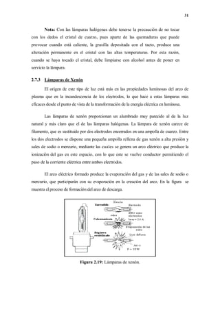 31
Nota: Con las lámparas halógenas debe tenerse la precaución de no tocar
con los dedos el cristal de cuarzo, pues aparte de las quemaduras que puede
provocar cuando está caliente, la grasilla depositada con el tacto, produce una
alteración permanente en el cristal con las altas temperaturas. Por esta razón,
cuando se haya tocado el cristal, debe limpiarse con alcohol antes de poner en
servicio la lámpara.
2.7.3 Lámparas de Xenón
El origen de este tipo de luz está más en las propiedades luminosas del arco de
plasma que en la incandescencia de los electrodos, lo que hace a estas lámparas más
eficaces desde el punto de vista de la transformación de la energía eléctrica en luminosa.
Las lámparas de xenón proporcionan un alumbrado muy parecido al de la luz
natural y más claro que el de las lámparas halógenas. La lámpara de xenón carece de
filamento, que es sustituido por dos electrodos encerrados en una ampolla de cuarzo. Entre
los dos electrodos se dispone una pequeña ampolla rellena de gas xenón a alta presión y
sales de sodio o mercurio, mediante las cuales se genera un arco eléctrico que produce la
ionización del gas en este espacio, con lo que este se vuelve conductor permitiendo el
paso de la corriente eléctrica entre ambos electrodos.
El arco eléctrico formado produce la evaporación del gas y de las sales de sodio o
mercurio, que participarán con su evaporación en la creación del arco. En la figura se
muestra el proceso de formación del arco de descarga.
Figura 2.19: Lámparas de xenón.
 