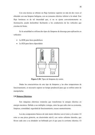 32
Con esta técnica se obtiene un flujo luminoso superior en más de dos veces al
obtenido con una lámpara halógena, con un consumo eléctrico inferior a la mitad. Este
flujo luminoso es de tal intensidad que, si no se ajusta convenientemente su
iluminación, puede deslumbrar fácilmente a los conductores de los vehículos que
circulan de frente.
En la actualidad se utilizan dos tipos de lámparas de descarga para aplicación en
vehículos:
 La D2R para faros parabólicos
 La D2S para faros elipsoidales
Figura 2.20: Tipos de lámparas de xenón.
Dadas las características de este tipo de lámparas y las altas temperaturas de
funcionamiento, es necesario esperar un tiempo prudencial para que se enfríen antes de
manipularlas.
2.8 Motores Eléctricos
Son máquinas eléctricas rotatorias que transforman la energía eléctrica en
energía mecánica. Debido a sus múltiples ventajas, entre las que cabe citar su economía,
limpieza, comodidad, seguridad de funcionamiento, escaso mantenimiento.
Los dos componentes básicos de todo motor eléctrico son el rotor y el estator. El
rotor es una pieza giratoria, un electroimán móvil, con varios salientes laterales, que
llevan cada uno a su alrededor un bobinado por el que pasa la corriente eléctrica. El
 