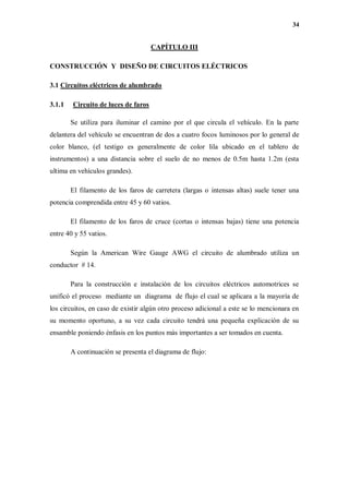 34
CAPÍTULO III
CONSTRUCCIÓN Y DISEÑO DE CIRCUITOS ELÉCTRICOS
3.1 Circuitos eléctricos de alumbrado
3.1.1 Circuito de luces de faros
Se utiliza para iluminar el camino por el que circula el vehículo. En la parte
delantera del vehículo se encuentran de dos a cuatro focos luminosos por lo general de
color blanco, (el testigo es generalmente de color lila ubicado en el tablero de
instrumentos) a una distancia sobre el suelo de no menos de 0.5m hasta 1.2m (esta
ultima en vehículos grandes).
El filamento de los faros de carretera (largas o intensas altas) suele tener una
potencia comprendida entre 45 y 60 vatios.
El filamento de los faros de cruce (cortas o intensas bajas) tiene una potencia
entre 40 y 55 vatios.
Según la American Wire Gauge AWG el circuito de alumbrado utiliza un
conductor # 14.
Para la construcción e instalación de los circuitos eléctricos automotrices se
unificó el proceso mediante un diagrama de flujo el cual se aplicara a la mayoría de
los circuitos, en caso de existir algún otro proceso adicional a este se lo mencionara en
su momento oportuno, a su vez cada circuito tendrá una pequeña explicación de su
ensamble poniendo énfasis en los puntos más importantes a ser tomados en cuenta.
A continuación se presenta el diagrama de flujo:
 