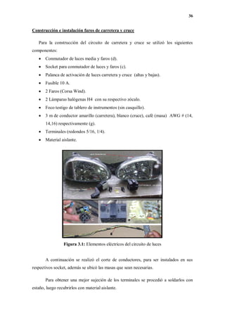 36
Construcción e instalación faros de carretera y cruce
Para la construcción del circuito de carretera y cruce se utilizó los siguientes
componentes:
 Conmutador de luces media y faros (d).
 Socket para conmutador de luces y faros (c).
 Palanca de activación de luces carretera y cruce (altas y bajas).
 Fusible 10 A.
 2 Faros (Corsa Wind).
 2 Lámparas halógenas H4 con su respectivo zócalo.
 Foco testigo de tablero de instrumentos (sin casquillo).
 3 m de conductor amarillo (carretera), blanco (cruce), café (masa) AWG # (14,
14,16) respectivamente (g).
 Terminales (redondos 5/16, 1/4).
 Material aislante.
Figura 3.1: Elementos eléctricos del circuito de luces
A continuación se realizó el corte de conductores, para ser instalados en sus
respectivos socket, además se ubicó las masas que sean necesarias.
Para obtener una mejor sujeción de los terminales se procedió a soldarlos con
estaño, luego recubrirlos con material aislante.
 