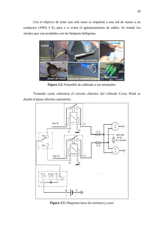 37
Con el objetivo de tener una sola masa se empalmó a una red de masas a un
conductor (AWG # 8), para a si evitar el aglomeramiento de cables. Se instaló los
zócalos que van acoplados con las lámparas halógenas.
Figura 3.2: Ensamble de cableado a sus terminales.
Tomando como referencia el circuito eléctrico del vehículo Corsa Wind se
diseñó el plano eléctrico automotriz.
Figura 3.3: Diagrama luces de carretera y cruce
 