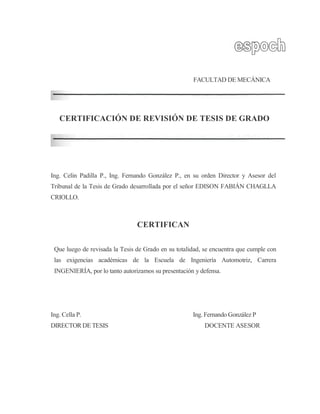 FACULTAD DE MECÁNICA
CERTIFICACIÓN DE REVISIÓN DE TESIS DE GRADO
Ing. Celin Padilla P., Ing. Fernando González P., en su orden Director y Asesor del
Tribunal de la Tesis de Grado desarrollada por el señor EDISON FABIÁN CHAGLLA
CRIOLLO.
CERTIFICAN
Que luego de revisada la Tesis de Grado en su totalidad, se encuentra que cumple con
las exigencias académicas de la Escuela de Ingeniería Automotriz, Carrera
INGENIERÍA, por lo tanto autorizamos su presentación y defensa.
Ing. Cella P. Ing. Fernando González P
DIRECTOR DE TESIS DOCENTE ASESOR
 