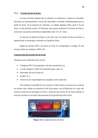 40
3.1.3 Circuito de luz de freno.
Las luces de freno indican que el vehículo va a detenerse o reducir su velocidad.
Se ponen en funcionamiento a través del interruptor accionado simultáneamente por el
pedal de freno. En la mayoría de vehículos, se emplea lámparas bilux para la luz de
freno y la de posición trasera. El filamento más grueso pertenece al circuito de freno y
suele tener una potencia eléctrica comprendida entre 18 a 21 vatios.
La luna de los pilotos de freno es de color rojo. El circuito de luces de freno se
manda desde un interruptor colocado en el pedal de freno.
Según las normas DIN a las luces de freno le corresponden el código 54 este
circuito utiliza un conductor AWG #16.
Construcción del circuito luz de freno
Elementos que conforman este circuito:
 2 lámparas P21/5 incorporadas a los faros posteriores (a).
 3 m de conductor AWG #16 (amarillo/negro, café (-)).
 Interruptor de luz de freno (c).
 Fusible 15 A.
 Tercera luz de stop (lámpara sin casquillo, todo cristal) (b).
Para realizar el ensamble de este circuito se debe tomar en cuenta que se trata de
un circuito muy similar en elementos al de luces guías, con la diferencia en si que este
circuito consta de un interruptor de freno y adiciona una tercera luz de freno además la
toma de corriente se la realizó directamente de la posición Ign del switch.
Figura 3.6: Componentes luz de freno.
 