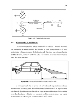41
Figura 3.7: Conexión luz de freno.
3.1.4 Circuito de luz de marcha atrás
Las luces de marcha atrás, indican el retroceso del vehículo e iluminan el camino
que queda atrás, se señala mediante dos lámparas de color blanco situadas en la parte
posterior del vehículo, pero poco deslumbrante, cada foco tiene una potencia eléctrica
de 10 a 25 vatios, utiliza un conductor AWG # 16. Ilumina el suelo a una distancia de
unos 10m detrás del coche.
Figura 3.8: Distancia de alumbrado de luz marcha atrás.
El interruptor de la luz de reversa esta colocado en la caja de transmisión de
modo que sea accionado por la palanca de cambios cuando se halla en la posición de
marcha atrás. Los focos de marcha atrás se conectan automáticamente al colocar esta
velocidad. En algunos vehículos, este interruptor también envía corriente a una bocina
colocada atrás del vehículo para advertir la marcha en ese sentido.
 