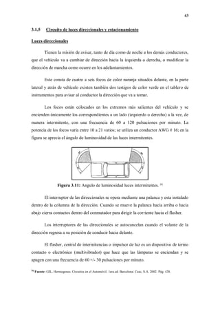 43
3.1.5 Circuito de luces direccionales y estacionamiento
Luces direccionales
Tienen la misión de avisar, tanto de día como de noche a los demás conductores,
que el vehículo va a cambiar de dirección hacia la izquierda o derecha, o modificar la
dirección de marcha como ocurre en los adelantamientos.
Este consta de cuatro a seis focos de color naranja situados delante, en la parte
lateral y atrás de vehículo existen también dos testigos de color verde en el tablero de
instrumentos para avisar al conductor la dirección que va a tomar.
Los focos están colocados en los extremos más salientes del vehículo y se
encienden únicamente los correspondientes a un lado (izquierdo o derecho) a la vez, de
manera intermitente, con una frecuencia de 60 a 120 pulsaciones por minuto. La
potencia de los focos varía entre 10 a 21 vatios; se utiliza un conductor AWG # 16; en la
figura se aprecia el ángulo de luminosidad de las luces intermitentes.
Figura 3.11: Angulo de luminosidad luces intermitentes. [6]
El interruptor de las direccionales se opera mediante una palanca y esta instalado
dentro de la columna de la dirección. Cuando se mueve la palanca hacia arriba o hacia
abajo cierra contactos dentro del conmutador para dirigir la corriente hacia el flasher.
Los interruptores de las direccionales se autocancelan cuando el volante de la
dirección regresa a su posición de conducir hacia delante.
El flasher, central de intermitencias o impulsor de luz es un dispositivo de termo
contacto o electrónico (multivibrador) que hace que las lámparas se enciendan y se
apagen con una frecuencia de 60 +/- 30 pulsaciones por minuto.
[6]
Fuente: GIL, Hermogenes. Circuitos en el Automóvil. 1era.ed. Barcelona: Ceac, S.A. 2002. Pág. 438.
 