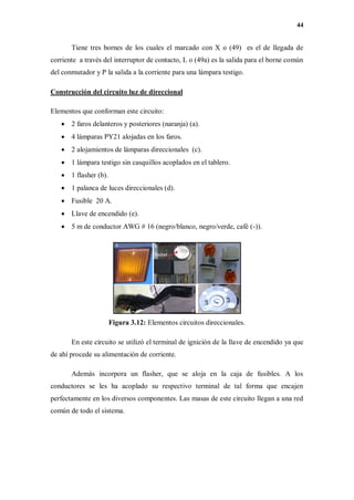44
Tiene tres bornes de los cuales el marcado con X o (49) es el de llegada de
corriente a través del interruptor de contacto, L o (49a) es la salida para el borne común
del conmutador y P la salida a la corriente para una lámpara testigo.
Construcción del circuito luz de direccional
Elementos que conforman este circuito:
 2 faros delanteros y posteriores (naranja) (a).
 4 lámparas PY21 alojadas en los faros.
 2 alojamientos de lámparas direccionales (c).
 1 lámpara testigo sin casquillos acoplados en el tablero.
 1 flasher (b).
 1 palanca de luces direccionales (d).
 Fusible 20 A.
 Llave de encendido (e).
 5 m de conductor AWG # 16 (negro/blanco, negro/verde, café (-)).
Figura 3.12: Elementos circuitos direccionales.
En este circuito se utilizó el terminal de ignición de la llave de encendido ya que
de ahí procede su alimentación de corriente.
Además incorpora un flasher, que se aloja en la caja de fusibles. A los
conductores se les ha acoplado su respectivo terminal de tal forma que encajen
perfectamente en los diversos componentes. Las masas de este circuito llegan a una red
común de todo el sistema.
 