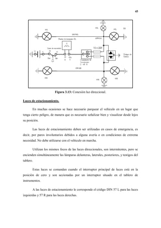 45
Figura 3.13: Conexión luz direccional.
Luces de estacionamiento.
En muchas ocasiones se hace necesario parquear el vehículo en un lugar que
tenga cierto peligro, de manera que es necesario señalizar bien y visualizar desde lejos
su posición.
Las luces de estacionamiento deben ser utilizadas en casos de emergencia, es
decir, por paros involuntarios debidos a alguna avería o en condiciones de extrema
necesidad. No debe utilizarse con el vehículo en marcha.
Utilizan los mismos focos de las luces direccionales, son intermitentes, pero se
encienden simultáneamente las lámparas delanteras, laterales, posteriores, y testigos del
tablero.
Estas luces se comandan cuando el interruptor principal de luces está en la
posición de cero y son accionadas por un interruptor situado en el tablero de
instrumentos.
A las luces de estacionamiento le corresponde el código DIN 57 L para las luces
izquierdas y 57 R para las luces derechas.
 