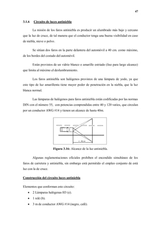 47
3.1.6 Circuito de luces antiniebla
La misión de los faros antiniebla es producir un alumbrado más bajo y cercano
que la luz de cruce, de tal manera que el conductor tenga una buena visibilidad en caso
de niebla, nieve o polvo.
Se sitúan dos faros en la parte delantera del automóvil a 40 cm. como máximo,
de los bordes del costado del automóvil.
Están provistos de un vidrio blanco o amarillo estriado (liso para largo alcance)
que limita al máximo el deslumbramiento.
Los faros antiniebla son halógenos provistos de una lámpara de yodo, ya que
este tipo de luz amarillenta tiene mayor poder de penetración en la niebla, que la luz
blanca normal.
Las lámparas de halógenos para faros antiniebla están codificadas por las normas
DIN con el número 55, con potencias comprendidas entre 40 y 120 vatios, que circulan
por un conductor AWG #14 y tienen un alcance de hasta 40m.
Figura 3.16: Alcance de la luz antiniebla.
Algunas reglamentaciones oficiales prohíben el encendido simultáneo de los
faros de carretera y antiniebla, sin embargo está permitido el empleo conjunto de está
luz con la de cruce.
Construcción del circuito luces antiniebla
Elementos que conforman este circuito:
 2 Lámparas halógenas H3 (e).
 1 relé (b).
 3 m de conductor AWG #14 (negro, café).
 