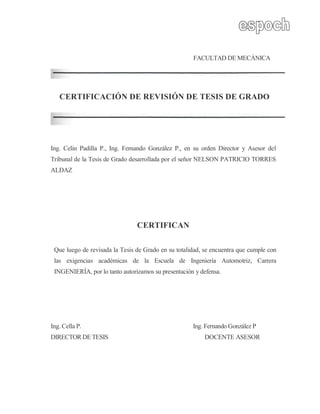 FACULTAD DE MECÁNICA
CERTIFICACIÓN DE REVISIÓN DE TESIS DE GRADO
Ing. Celin Padilla P., Ing. Fernando González P., en su orden Director y Asesor del
Tribunal de la Tesis de Grado desarrollada por el señor NELSON PATRICIO TORRES
ALDAZ
CERTIFICAN
Que luego de revisada la Tesis de Grado en su totalidad, se encuentra que cumple con
las exigencias académicas de la Escuela de Ingeniería Automotriz, Carrera
INGENIERÍA, por lo tanto autorizamos su presentación y defensa.
Ing. Cella P. Ing. Fernando González P
DIRECTOR DE TESIS DOCENTE ASESOR
 