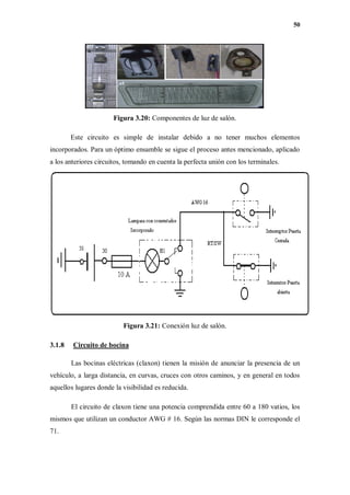 50
Figura 3.20: Componentes de luz de salón.
Este circuito es simple de instalar debido a no tener muchos elementos
incorporados. Para un óptimo ensamble se sigue el proceso antes mencionado, aplicado
a los anteriores circuitos, tomando en cuenta la perfecta unión con los terminales.
Figura 3.21: Conexión luz de salón.
3.1.8 Circuito de bocina
Las bocinas eléctricas (claxon) tienen la misión de anunciar la presencia de un
vehículo, a larga distancia, en curvas, cruces con otros caminos, y en general en todos
aquellos lugares donde la visibilidad es reducida.
El circuito de claxon tiene una potencia comprendida entre 60 a 180 vatios, los
mismos que utilizan un conductor AWG # 16. Según las normas DIN le corresponde el
71.
 