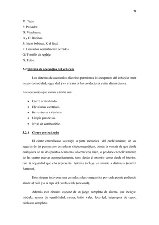 52
M: Tapa.
F: Pulsador.
D: Membrana.
B y C: Bobinas.
J: Inicio bobinas, K el final.
E: Contactos normalmente cerrados.
G: Tornillo de reglaje.
N: Tetón.
3.2 Sistema de accesorios del vehículo
Los sistemas de accesorios eléctricos permiten a los ocupantes del vehículo tener
mayor comodidad, seguridad y en el caso de los conductores evitar distracciones.
Los accesorios que vamos a tratar son:
 Cierre centralizado.
 Elevalunas eléctricos.
 Retrovisores eléctricos.
 Limpia parabrisas.
 Nivel de combustible.
3.2.1 Cierre centralizado
El cierre centralizado sustituye la parte mecánica del enclavamiento de los
seguros de las puertas por cerraduras electromagnéticas, tienen la ventaja de que desde
cualquiera de las dos puertas delanteras, al cerrar con llave, se produce el enclavamiento
de las cuatro puertas automáticamente, tanto desde el exterior como desde el interior,
con la seguridad que ello representa. Además incluye un mando a distancia (control
Remoto).
Este sistema incorpora una cerradura electromagnética por cada puerta pudiendo
añadir al baúl y a la tapa del combustible (opcional).
Además este circuito dispone de un juego completo de alarma, que incluye:
módulo, sensor de sensibilidad, sirena, botón valet, foco led, interruptor de capot,
cableado completo.
 