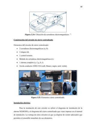 53
Figura 3.24: Ubicación de cerraduras electromagnéticas. [7]
Construcción del circuito de cierre centralizado
Elementos del circuito de cierre centralizado:
 2 cerraduras electromagnéticas (a, b).
 2 chapas (d).
 1 control remoto.
 Módulo de cerraduras electromagnéticas (c).
 1 alarma completa (e, f, g, h, i).
 3m de conductor AWG #16 (café, blanco, negro, azul, verde).
Figura 3.25: Elementos cierre centralizado.
Instalación eléctrica
Para la instalación de este circuito se utilizó el diagrama de instalación de la
alarma NEMESIS y el diagrama del cierre centralizado que viene impreso en el manual
de instalación. La ventaja de estos circuitos es que ya dispone de socket adecuados que
permiten el ensamble inmediato de sus elementos.
 