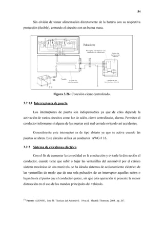 54
Sin olvidar de tomar alimentación directamente de la batería con su respectiva
protección (fusible), cerrando el circuito con un buena masa.
Figura 3.26: Conexión cierre centralizado.
3.2.1.1 Interruptores de puerta
Los interruptores de puerta son indispensables ya que de ellos depende la
activación de varios circuitos como luz de salón, cierre centralizado, alarma. Permiten al
conductor informarse si alguna de las puertas está mal cerrada evitando así accidentes.
Generalmente este interruptor es de tipo abierto ya que se activa cuando las
puertas se abren. Este circuito utiliza un conductor AWG # 16.
3.2.2 Sistema de elevalunas eléctrico
Con el fin de aumentar la comodidad en la conducción y evitarle la distracción al
conductor, cuando tiene que subir o bajar las ventanillas del automóvil por el clásico
sistema mecánico de una manivela, se ha ideado sistemas de accionamiento eléctrico de
las ventanillas de modo que de una sola pulsación de un interruptor aquellas suben o
bajan hasta el punto que el conductor quiere, sin que esta operación le presente la menor
distracción en el uso de los mandos principales del vehículo.
[7]
Fuente: ALONSO, José M. Técnicas del Automóvil. 10va.ed. Madrid: Thomson, 2004. pp. 207.
 