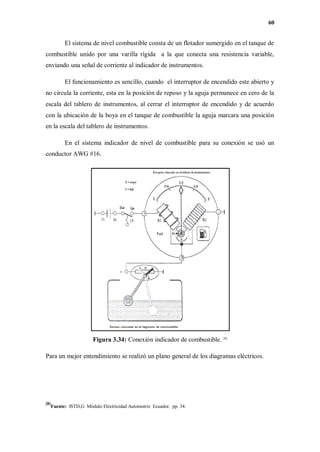 60
El sistema de nivel combustible consta de un flotador sumergido en el tanque de
combustible unido por una varilla rígida a la que conecta una resistencia variable,
enviando una señal de corriente al indicador de instrumentos.
El funcionamiento es sencillo, cuando el interruptor de encendido este abierto y
no circula la corriente, esta en la posición de reposo y la aguja permanece en cero de la
escala del tablero de instrumentos, al cerrar el interruptor de encendido y de acuerdo
con la ubicación de la boya en el tanque de combustible la aguja marcara una posición
en la escala del tablero de instrumentos.
En el sistema indicador de nivel de combustible para su conexión se usó un
conductor AWG #16.
Figura 3.34: Conexión indicador de combustible. [8]
Para un mejor entendimiento se realizó un plano general de los diagramas eléctricos.
[8]
Fuente: ISTD,G Módulo Electricidad Automotriz Ecuador. pp. 34.
 