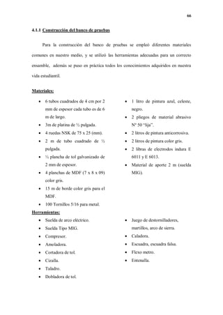 66
4.1.1 Construcción del banco de pruebas
Para la construcción del banco de pruebas se empleó diferentes materiales
comunes en nuestro medio, y se utilizó las herramientas adecuadas para un correcto
ensamble, además se puso en práctica todos los conocimientos adquiridos en nuestra
vida estudiantil.
Materiales:
 6 tubos cuadrados de 4 cm por 2
mm de espesor cada tubo es de 6
m de largo.
 3m de platina de ½ pulgada.
 4 ruedas NSK de 75 x 25 (mm).
 2 m de tubo cuadrado de ½
pulgada.
 ½ plancha de tol galvanizado de
2 mm de espesor.
 4 planchas de MDF (7 x 8 x 09)
color gris.
 15 m de borde color gris para el
MDF.
 100 Tornillos 5/16 para metal.
 1 litro de pintura azul, celeste,
negro.
 2 pliegos de material abrasivo
Nº 50 “lija”.
 2 litros de pintura anticorrosiva.
 2 litros de pintura color gris.
 2 libras de electrodos indura E
6011 y E 6013.
 Material de aporte 2 m (suelda
MIG).
Herramientas:
 Suelda de arco eléctrico.
 Suelda Tipo MIG.
 Compresor.
 Amoladora.
 Cortadora de tol.
 Cizalla.
 Taladro.
 Dobladora de tol.
 Juego de destornilladores,
martillos, arco de sierra.
 Caladora.
 Escuadra, escuadra falsa.
 Flexo metro.
 Entenalla.
 