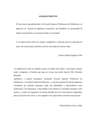 AGRADECIMIENTO
El más sincero agradecimiento a la Escuela Superior Politécnica de Chimborazo, en
especial a la Escuela de Ingeniería Automotriz, por brindarnos la oportunidad de
obtener una profesión y ser personas útiles a la sociedad.
Y en especial para todos los amigos, compañeros y personas que nos apoyaron de
una u otra manera para culminar con éxito una etapa de nuestras vidas.
Edison Fabián Chaglla Criollo
“La batalla de la vida no siempre la gana el hombre más fuerte o más ligero, porque,
tarde o temprano, el hombre que gana es el que cree poder hacerlo.”(Dr. Christian
Barnard)
Agradezco a nuestra prestigiosa institución Escuela Superior Politécnica de
Chimborazo, a la noble Facultad de Mecánica, y a nuestra querida Escuela de Ingeniería
Automotriz por permitir demostrar todas mis habilidades y desarrollarme como
profesional, a los Ingenieros: Celín Padilla como Director y Fernando González como
Asesor y a todos los ingenieros de nuestra facultad por sus conocimiento compartidos
para la ejecución de la tesis, a mi compañero con quien hemos realizado este proyecto
Nelson Patricio Torres Aldaz
 