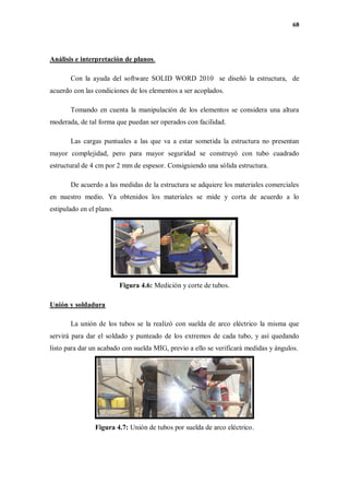 68
Análisis e interpretación de planos.
Con la ayuda del software SOLID WORD 2010 se diseñó la estructura, de
acuerdo con las condiciones de los elementos a ser acoplados.
Tomando en cuenta la manipulación de los elementos se considera una altura
moderada, de tal forma que puedan ser operados con facilidad.
Las cargas puntuales a las que va a estar sometida la estructura no presentan
mayor complejidad, pero para mayor seguridad se construyó con tubo cuadrado
estructural de 4 cm por 2 mm de espesor. Consiguiendo una sólida estructura.
De acuerdo a las medidas de la estructura se adquiere los materiales comerciales
en nuestro medio. Ya obtenidos los materiales se mide y corta de acuerdo a lo
estipulado en el plano.
Figura 4.6: Medición y corte de tubos.
Unión y soldadura
La unión de los tubos se la realizó con suelda de arco eléctrico la misma que
servirá para dar el soldado y punteado de los extremos de cada tubo, y así quedando
listo para dar un acabado con suelda MIG, previo a ello se verificará medidas y ángulos.
Figura 4.7: Unión de tubos por suelda de arco eléctrico.
 