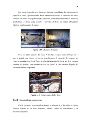 71
Los mazos de conductores fueron previamente ensamblados, los mismos que se
especifican en el capitulo anterior. Estos serán ensamblados a la estructura del banco
tomando en cuenta su disponibilidad y ubicación. Para el recubrimiento de mazos de
conductores se utilizó cinta aislante y serpentín eléctrico, se empleó abrazaderas
plásticas para la sujeción de mazos.
Figura 4.13: Ubicación de mazos.
Cada uno de los circuitos del banco de pruebas, posee un plano eléctrico con el
que se guiará para obtener un mayor entendimiento al momento de conectar los
componentes eléctricos. En la figura se observa la comprobación de los faros con una
lámpara de pruebas, estas comprobaciones se realizó a cada circuito después del
ensamble al banco de pruebas.
Figura 4.14: Comprobación de los faros
4.1.1.2 Ensamblaje de componentes
Con la estructura ya terminada se instaló la columna de la dirección, la caja de
fusibles, soporte de las luces delanteras, traseras, tablero de instrumentos y los
accesorios eléctricos.
 