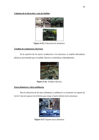 72
Columna de la dirección y caja de fusibles
Figura 4.15: Colocación de elementos.
Tendido de conductores eléctricos
En la sujeción de los mazos conductores a la estructura, se empleó abrazaderas
plásticas, permitiendo que el tendido eléctrico se distribuya ordenadamente.
Figura 4.16: Tendido eléctrico.
Faros delanteros y luces neblineros
Para la ubicación de las luces delanteras y neblineros se construyó un soporte de
tol de 2 mm de espesor de tal forma que encaje el parte inferior de la estructura.
Figura 4.17: Soporte luces delantera.
 