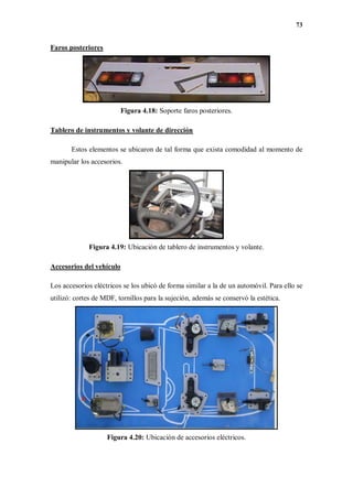 73
Faros posteriores
Figura 4.18: Soporte faros posteriores.
Tablero de instrumentos y volante de dirección
Estos elementos se ubicaron de tal forma que exista comodidad al momento de
manipular los accesorios.
Figura 4.19: Ubicación de tablero de instrumentos y volante.
Accesorios del vehículo
Los accesorios eléctricos se los ubicó de forma similar a la de un automóvil. Para ello se
utilizó: cortes de MDF, tornillos para la sujeción, además se conservó la estética.
Figura 4.20: Ubicación de accesorios eléctricos.
 
