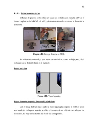 74
4.1.1.3 Revestimiento externo
El banco de pruebas se lo cubrió en todas sus costados con plancha MDF de 9
líneas. La plancha de MDF (7 x 8 x 09) gris se cortó tomando en cuenta la forma de la
estructura.
Figura 4.21: Proceso de corte en MDF.
Se utilizó este material ya que posee características como: su bajo peso, fácil
instalación y su disponibilidad en el mercado.
Tapas laterales
Figura 4.22: Tapas laterales.
Tapas frontales (superior, intermedia e inferior)
Con el fin de darle un mejor realce al banco de pruebas se pintó el MDF de color
azul y celeste, en la parte superior se ubica el contorno de un vehículo para adecuar los
accesorios. Se pegó en los bordes del MDF una cinta plástica.
 