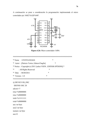 76
A continuación se pone a consideración la programación implementada al micro
controlador pic 16f627A628ª648ª.
Figura 4.26: Micro controlador 16f84.
'****************************************************************
'* Name : UNTITLED.BAS *
'* Autor : [Patricio Torres, Edison Chaglla] *
'* Notice : Copyright (c) 2011 [select VIEW...EDITOR OPTIONS] *
'* : All Rights Reserved *
'* Date : 06/04/2011 *
'* Version : 1.0 *
'****************************************************************
@ DEVICE HS_OSC
DEFINE OSC 20
adcon1=7
trisa=%00000000
trisc=%00000000
trisb=%11111111
trisd=%00000000
aux var byte
aux2 var byte
numero var byte
aux=0
 