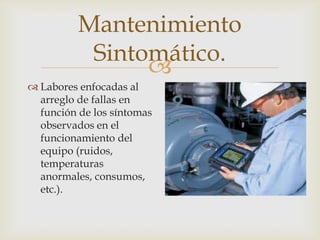 
 Labores enfocadas al
arreglo de fallas en
función de los síntomas
observados en el
funcionamiento del
equipo (ruidos,
temperaturas
anormales, consumos,
etc.).
Mantenimiento
Sintomático.
 