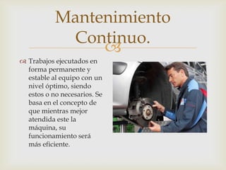 
 Trabajos ejecutados en
forma permanente y
estable al equipo con un
nivel óptimo, siendo
estos o no necesarios. Se
basa en el concepto de
que mientras mejor
atendida este la
máquina, su
funcionamiento será
más eficiente.
Mantenimiento
Continuo.
 