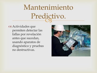 
 Actividades que
permiten detectar las
fallas por revelación
antes que sucedan,
usando aparatos de
diagnóstico y pruebas
no destructivas.
Mantenimiento
Predictivo.
 