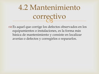 
 Es aquel que corrige los defectos observados en los
equipamientos o instalaciones, es la forma más
básica de mantenimiento y consiste en localizar
averías o defectos y corregirlos o repararlos.
4.2 Mantenimiento
correctivo
 