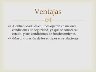 
 -Confiablidad, los equipos operan en mejores
condiciones de seguridad, ya que se conoce su
estado, y sus condiciones de funcionamiento.
 -Mayor duración de los equipos e instalaciones.
Ventajas
 