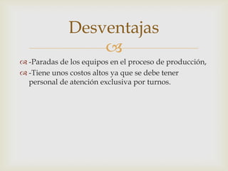 
 -Paradas de los equipos en el proceso de producción,
 -Tiene unos costos altos ya que se debe tener
personal de atención exclusiva por turnos.
Desventajas
 