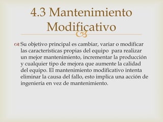 
 Su objetivo principal es cambiar, variar o modificar
las características propias del equipo para realizar
un mejor mantenimiento, incrementar la producción
y cualquier tipo de mejora que aumente la calidad
del equipo. El mantenimiento modificativo intenta
eliminar la causa del fallo, esto implica una acción de
ingeniería en vez de mantenimiento.
4.3 Mantenimiento
Modificativo
 