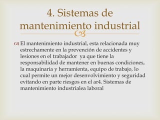 
 El mantenimiento industrial, esta relacionada muy
estrechamente en la prevención de accidentes y
lesiones en el trabajador ya que tiene la
responsabilidad de mantener en buenas condiciones,
la maquinaria y herramienta, equipo de trabajo, lo
cual permite un mejor desenvolvimiento y seguridad
evitando en parte riesgos en el ar4. Sistemas de
mantenimiento industrialea laboral
4. Sistemas de
mantenimiento industrial
 